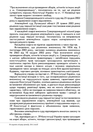 41Як ошукати місцеву громаду. 50+1 спосіб
ОРГАНІЗАЦІЙНАРОБОТА
"Про визначення місця проведення зборів, мітингів та інших акцій
у м. Сєвєродонецьку", посилаючись на те, що це рішення
суперечить нормам Конституції України та ст. 11 Конвенції про
захист прав людини і основних свобод.
Рішення Сєвєродонецького міського суду від 25 грудня 2002
року в задоволенні скарги відмовлено.
Апеляційний суд Луганської області 29 травня 2003 року
рішення суду першої інстанції скасував і постановив нове рішення
про задоволення скарги.
У касаційній скарзі виконком Сєвєродонецької міської ради
просить скасувати рішення апеляційного суду й залишити в силі
рішення суду першої інстанції, посилаючись на неправильне
застосування апеляційним судом норм матеріального та
процесуального права.
Касаційна скарга не підлягає задоволенню з таких підстав.
Встановлено, що рішенням виконкому № 1836 від 5
листопада 2003 року, частково зміненим рішенням виконкому
№ 2063 від 10 грудня 2002 року "Про визначення місця
проведення зборів, мітингів та інших акцій у м. Сєвєродонецьку",
з метою забезпечення правопорядку і запобігання порушень
конституційних прав громадян громадським організаціям і
політичним партіям було рекомендовано проводити мітинги та
інші масові заходи в певних місцях і визнано недоцільним
проведення таких заходів на площах міста біля адміністративних
будівель, торгових центрів, основних транспортних магістралей.
Вирішуючи справу на підставі ст. 39 Конституції України, суд
першої інстанції виходив із того, що оскаржуваними рішеннями
виконкому не порушуються права заявника, гарантовані цією
нормою Конституції України, оскільки даними рішеннями не були
встановлені обмеження цих прав, а дається лише рекомендація
щодо порядку реалізації права, яка не носить обов'язкового
характеру, тобто не покладає на заявника певного обов'язку, не
встановлює будь якої заборони здійснення права і санкцій за
недотримання встановленого рішенням порядку.
Скасовуючи рішення суду першої інстанції та постановляючи
нове про задоволення скарги, апеляційний суд вважав, що
оскаржувані рішення виконкому прийняті з порушенням норм ст.
39 Конституції й фактично є обмеженням прав заявника,
гарантованих цією нормою.
Висновки апеляційного суду відповідають вимогам закону та
обставинам справи.
Так, відповідно до ст. 39 Конституції України право громадян
на мирні збори, мітинги, походи і демонстрації, про проведення
 