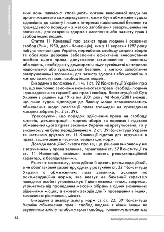 42 Інститут Політичної Освіти
ОРГАНІЗАЦІЙНАРОБОТА
яких вони завчасно сповіщають органи виконавчої влади чи
органи місцевого самоврядування, може бути обмежене судом
відповідно до закону і лише в інтересах національної безпеки та
громадського порядку з метою запобігання заворушенням чи
злочинам, для охорони здоров'я населення або захисту прав і
свобод інших людей.
Стаття 11 Конвенції про захист прав людини і основних
свобод (Рим, 1950, далі Конвенція), яка з 11 вересня 1997 року
набула чинності для України, передбачає свободу мирних зборів
та обов'язок держави забезпечити ефективне використання
особою цього права, допускаючи встановлення законом
обмежень, необхідних у демократичному суспільстві в інтересах
національної або громадської безпеки, з метою запобігання
заворушенням і злочинам, для захисту здоров'я або моралі чи з
метою захисту прав і свобод інших людей.
Виходячи з положень п. 1 ч. 1 ст. 92 Конституції України про
те, що виключно законами визначаються права і свободи людини
і громадянина та гарантії цих прав і свобод. Конституційний Суд
України в рішенні від 19 квітня 2001 року № 4 рп/2001 визнав,
що лише судом відповідно до Закону може встановлюватись
обмеження щодо реалізації права громадян на проведення
масових зібрань (ч. 2 ст. 39).
Ураховуючи, що порядок здійснення права на свободу
мітингів, демонстрацій і мирних зборів та порядок і підстави
обмеження цього права законом України не врегульовано, то у
виконкому не було передбачених ч. 2 ст. 39 Конституції України
та частиною другою ст. 11 Конвенції підстав для втручання в
права, гарантовані в частинах перших цих норм.
Доводи касаційної скарги про те, що рішення виконкому не
є втручанням у права заявника, гарантовані ст. 39 Конституції та
ст. 11 Конвенції, оскільки вони носять рекомендаційний
характер, є безпідставними.
Рішення виконкому, хоча дійсно й носять рекомендаційний,
а не обов'язковий характер, однак у розумінні ст. 22 "Конституції
України є обмеженням прав заявника, оскільки як
рекомендаційна норма, яка вказує на бажаний характер
поведінки особи і уповноважує її діяти певним чином, зокрема,
утриматись від проведення масових зібрань в одних визначених
рішеннями місцях, а вживати заходів для їх проведення в інших,
визначених рішеннями, місцях.
Виходячи з аналізу змісту норм ст.ст. 22, 39 Конституції
України обмеження прав і свобод людини є нічим іншим як
звуженням змісту та обсягу прав і свобод, головним елементом
 