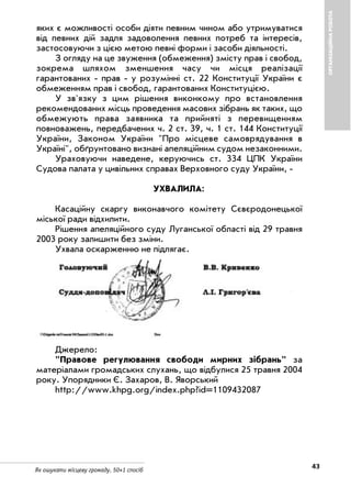 43Як ошукати місцеву громаду. 50+1 спосіб
ОРГАНІЗАЦІЙНАРОБОТА
яких є можливості особи діяти певним чином або утримуватися
від певних дій задля задоволення певних потреб та інтересів,
застосовуючи з цією метою певні форми і засоби діяльності.
З огляду на це звуження (обмеження) змісту прав і свобод,
зокрема шляхом зменшення часу чи місця реалізації
гарантованих прав у розумінні ст. 22 Конституції України є
обмеженням прав і свобод, гарантованих Конституцією.
У зв'язку з цим рішення виконкому про встановлення
рекомендованих місць проведення масових зібрань як таких, що
обмежують права заявника та прийняті з перевищенням
повноважень, передбачених ч. 2 ст. 39, ч. 1 ст. 144 Конституції
України, Законом України "Про місцеве самоврядування в
Україні", обґрунтовано визнані апеляційним судом незаконними.
Ураховуючи наведене, керуючись ст. 334 ЦПК України
Судова палата у цивільних справах Верховного суду України,
УХВАЛИЛА:
Касаційну скаргу виконавчого комітету Сєвєродонецької
міської ради відхилити.
Рішення апеляційного суду Луганської області від 29 травня
2003 року залишити без зміни.
Ухвала оскарженню не підлягає.
Джерело:
"Правове регулювання свободи мирних зібрань" за
матеріалами громадських слухань, що відбулися 25 травня 2004
року. Упорядники Є. Захаров, В. Яворський
http://www.khpg.org/index.php?id=1109432087
 