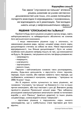 44 Інститут Політичної Освіти
ОРГАНІЗАЦІЙНАРОБОТА
Корупційна схема 8
Так зване "спускання на гальмах" втілення
рішень можливе за умови негласних
домовленостей між тими, хто може потенційно
потерпіти внаслідок їх впроваджень і чиновниками,
які відповідають за їх реалізацію. Такі випадки
мають місце у найрізноманітніших сферах.
РІШЕННЯ "СПУСКАЄМО НА ГАЛЬМАХ"
Прийняття будь якого рішення місцевого органу влади, навіть
найпрогресивнішого та найвідкритішого абсолютно не означає
його автоматичного виконання.
І якщо невиконання рішення суду є злочином, то
невиконання рішення ради, органу місцевої влади нічого окрім
дисциплінарних стягнень за собою не несе. Ніякої персональної
відповідальності, тим більше дисциплінарної і бути не може,
особливо коли рішення наперед пишуть як такі, що виконуватися
не будуть. Як правило, такі рішення містять такі формулювання як:
запровадити;
покращити;
узагальнити;
зорганізувати;
вивчити тощо.
Першою і найголовнішою ознакою таких розпоряджень,
рішень, будь яких документів, є відсутність чітких термінів,
періодів, інших строків, або навпаки наявність таких періодів, що
позбавляють можливості контролю, наприклад "програма на
2006 16 роки" тощо.
Ми б окремо хотіли зупинитися та таких рішеннях, які
чиновники "спускають "на гальмах" не бажаючи їх з тих чи інших
причин виконувати, або інші пов'язані з цим дії. Вивчаючи досвід
прийняття рішення Рівненської міської ради "Про заборону
розміщення зовнішньої реклами алкогольних напоїв та тютюнових
виробів у місті Рівному" (дивіться додаток) та інших рішень
місцевої влади, можна виділити кілька "напрямків":
підготовка рішення з порушенням норм чинного
законодавства, що у майбутньому стане підставою для його
відміни;
 