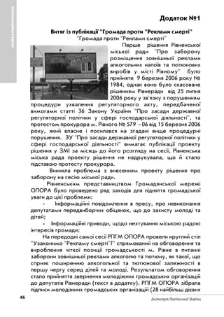 46 Інститут Політичної Освіти
ОРГАНІЗАЦІЙНАРОБОТА
Додаток №1
Витяг із публікації "Громада проти "Реклами смерті"
"Громада проти "Реклами смерті"
Перше рішення Рівненської
міської ради "Про заборону
розміщення зовнішньої реклами
алкогольних напоїв та тютюнових
виробів у місті Рівному" було
прийняте 9 березня 2006 року №
1984, однак воно було скасоване
рішенням Рівнеради від 25 липня
2006 року у зв'язку з порушенням
процедури ухвалення регуляторного акту, передбаченої
вимогами статті 36 Закону України "Про засади державної
регуляторної політики у сфері господарської діяльності", та
протестом прокурора м. Рівного № 579 06 від 15 березня 2006
року, який власне і посилався на згадані вище процедурні
порушення. ЗУ "Про засади державної регуляторної політики у
сфері господарської діяльності" вимагає публікації проекту
рішення у ЗМІ за місяць до його розгляду на сесії, Рівненська
міська рада проекту рішення не надрукувала, що й стало
підставою протесту прокурора.
Виникла проблема з внесенням проекту рішення про
заборону на сесію міської ради.
Рівненським представництвом Громадянської мережі
ОПОРА було проведено ряд заходів для підняття громадської
уваги до цієї проблеми:
Інформаційні повідомлення в пресу, про невиконання
депутатами передвиборчих обіцянок, що до захисту молоді та
дітей;
Інформаційні приводи, щодо нехтування міською радою
інтересів громади;
На передодні самої сесії РПГМ ОПОРА провели круглий стіл
"Узаконимо "Рекламу смерті"?" спрямований на обговорення та
вироблення чіткої позиції громадськості м. Рівне в питанні
заборони зовнішньої реклами алкоголю та тютюну, як такої, що
сприяє поширенню алкогольної та тютюнової залежності в
першу чергу серед дітей та молоді. Результатом обговорення
стало прийняття звернення молодіжних громадських організацій
до депутатів Рівнеради (текст в додатку). РПГМ ОПОРА зібрала
підписи молодіжних громадських організацій (28 найбільш дієвих
 