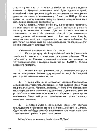 48 Інститут Політичної Освіти
ОРГАНІЗАЦІЙНАРОБОТА
міською радою та цими подіями відбулося аж два засідання
виконкому. Дякуючи розголосу, який було піднято в пресі,
відповідний проект рішення заднім числом вноситься до порядку
денного засідання міськвиконкому 16 лютого 2007 р. Міська
влада так і не пояснила нам, чому це питання не підняли на двох
попередніх засіданнях виконкому…
Одним словом, члени виконкому одноголосно голосують
за впровадження заборони розміщення зовнішньої реклами
тютюну та алкоголю в життя. Для нас і надалі лишається
таємницею, з яких пір рішення міської ради вимагають
затвердження міськвиконкомом… Але це інша історія,
продовження якої, ми сподіваємося, ви скоро побачите. Як
результат, за останні два дні майже половина "реклами смерті"
зникла з більшості білбордів міста.
Станом на сьогоднішній день ми маємо:
1. Позов до суду від Всеукраїнської асоціації надавачів
зовнішньої реклами з вимогою скасувати рішення "Про
заборону у м. Рівному зовнішньої реклами алкогольних та
тютюнових виробів і їх товарних знаків" від 24.11.2006 р. Міська
влада суд програла.
2. Поданий міською радою позов до апеляційного суду з
метою скасування рішення суду першої інстанції. Як і перший
раз, суд міською владою програно.
3. 2 грудня 2007 р. на черговому засіданні Рівненського
міськвиконкому розглядалося рішення, про надання нових площ
під рекламні щити. Рішенням виконкому, його було відправлено
на доопрацювання, а жодного дозволу не буде надано доки не
розроблять положення про конкурс. Однією з умов цього
положення буде заборона розміщати на щитах рекламу
алкоголю і тютюну.
4. З лютого 2008 р. починається новий етап кампанії
громадського лобіювання заборони "Реклами смерті" в м.Рівне.
Однією з віх якої буде розробка положення про умови конкурсу
та лобіювання прийняття цього положення.
http://opora.rv.ua/content/view/28/36/
 