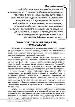 Як ошукати місцеву громаду. 50+1 спосіб
49
ОРГАНІЗАЦІЙНАРОБОТА
Корупційна схема 9
Щоб забезпечити процедуру "прозорості і
демократичності" процесу побудови житлового чи
торгового будинку місцева влада організовує
проведення громадських слухань. Здебільшого
інформація про їх проведення з'являється в
районній газеті у невеличкому та непомітному
оголошенні. В ньому, зазвичай, зазначається
незручний для працюючих людей час проведення
даних слухань. Місце ж їх проведення взагалі
може знаходитися в протилежній від місця
запланованої будови частині міста…
ГРОМАДСЬКІ СЛУХАННЯ ПОДАЛІ ВІД
ГРОМАДСЬКОСТІ
В умовах, коли процедура проведення громадських слухань
не деталізується чинним законодавством чи додатковими
рішеннями місцевої ради, керівництво останніх доволі часто
вдається до вільного сценарію їх реалізації.
Водночас з непрозорими методами підготовки та
застосуванням режиму "вільного" сценарію під час проведення
слухань (що фактично позбавляє можливості громадян висловити
свою думку), останнім часом почали з'являтися "інновації".
Викликані вони тим, що у багатьох громадах вже сьогодні
прийнятті рішення про порядок проведення громадських слухань.
І у тому випадку, якщо громада, представники ЗМІ та
громадських організацій мали можливість ознайомитися з
проектами рішень, ймовірність проведення фіктивних чи
кулуарних громадських слухань практично мінімізована. Тому
чиновники шукають нові способи залишити громаду осторонь
цього процесу. Зокрема, використовується механізм проведення
громадських слухань в протилежному відносно актуальності
питання місці.
Окрім того, що громадські слухання відбуваються далеко від
місць проживання мешканців та у незручний для них час, є ще
одне поширене зловживання в приміщення де вони відбуваються,
приходять і займають місце особи, які до розгляду питання не
мають жодного відношення, оскільки не є мешканцями прилеглих
 