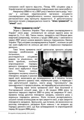 5
Як ошукати місцеву громаду. 50+1 спосіб
ОРГАНІЗАЦІЙНАРОБОТА
скликання сесій просто відсутнє. Понад 10% місцевих рад в
Україні взагалі не оприлюднюють інформацію про свою роботу.
Наприкінці 2006 го та у 2007 році з'явилося свого роду "ноу
хау" у методах недотримання органами місцевого
самоврядування передбаченого чинним законодавством та
регламентами рад принципу відкритості. У депутатському
лексиконі почали утверджуватися поняття "вічно триваючої" та
"нічної" сесії.
"Вічно триваюча сесія"
Згідно з Законом України "Про місцеве самоврядування в
Україні" сесія ради скликається не менше одного разу на
квартал (ч. 5 ст. 46). Таким чином, тривалість сесії більше двох
кварталів (наприклад, початок у грудні 2006 року і закінчення в
червні 2007 року) можна вважати прямим порушенням Закону
України "Про місцеве самоврядування в Україні", оскільки за цей
час мали відбутися як мінімум дві сесії з окремими порядками
денними.
Така "вічно триваюча сесія" допомагає тримати місцеву
громаду необізнаною з
питаннями, які
розглядаються місцевою
радою та рішеннями, які
вона приймає, оскільки
оприлюднення порядку
денного пленарних засідань
такої сесії відбулося лише
раз. Таким чином,
проводячи численну кількість
пленарних засідань в рамках
одної сесії, включаючи до затверджених на її початку питань
порядку денного щоразу нові, керівництво ради, а подекуди і
сам депутатський корпус, свого роду "приховують" від
громадськості ті проекти рішень, які передбачається розглянути.
Приклад такої "вічно триваючої сесії" був помічений в
Ужгородській міській раді, яка з 26 грудня 2006 року та
протягом першого півріччя 2007 го року не закривши ІV сесії,
провела понад десяток пленарних засідань, кожного разу з
окремим порядком денним. Коли питання вичерпувалися,
міський голова оголошував не про закриття сесії, а про закриття
пленарного засідання. Зрозуміло, що питання, які виносилися на
розгляд пленарного засідання були новими і не входили до
порядку денного сесії, що був затверджений та оприлюднений
перед 26 грудня 2006 року.
 