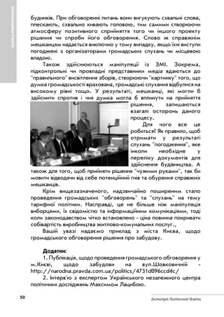 50 Інститут Політичної Освіти
ОРГАНІЗАЦІЙНАРОБОТА
будинків. При обговоренні питань вони вигукують схвальні слова,
плескають, схвально кивають головою, тим самими створюючи
атмосферу позитивного сприйняття того чи іншого проекту
рішення чи спроби його обговорення. Слово ж справжнім
мешканцям надається виключно у тому випадку, якщо їхні виступи
погоджені з організаторами громадських слухань чи місцевою
владою.
Також здійснюються маніпуляції із ЗМІ. Зокрема,
підконтрольні чи провладні представники медіа вдаються до
"правильного" висвітлення зборів, створюючи "картинку" того, що
думка громадськості врахована, громадські слухання відбулися на
високому рівні тощо. У результаті, мешканці, які могли б
здійснити спротив і чия думка могла б вплинути на прийняття
рішення, залишаються
взагалі осторонь даного
процесу.
Для чого все це
робиться? Як правило, щоб
отримати у результаті
слухань "погодження", яке
інколи необхідне у
переліку документів для
здійснення будівництва. А
також для того, щоб прийняти рішення "чужими руками", так би
мовити відводячи від себе потенційний гнів та обурення справжніх
мешканців.
Крім вищезазначеного, надзвичайно поширеним стало
проведення громадських "обговорень" та "слухань" на тему
тарифної політики. Насправді, це не більше ніж маніпуляція
виборцями, їх свідомістю та інформаційним комунікаціями, тоді
коли законодавством чітко встановлено ціна повинна покривати
собівартість виробництва житлово комунальних послуг.,
Вашій увазі надаємо приклад з міста Києва, щодо
громадського обговорення рішення про забудову.
Додатки:
1. Публікація, щодо проведення громадського обговорення у
м.Києві, щодо забудови на вул.Шовковичній
http://narodna.pravda.com.ua/politics/4731d096ccd4c/
2. Інтерв'ю з експертом Українського незалежного центра
політичних досліджень Максимом Лацибою.
 