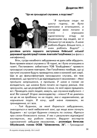 51Як ошукати місцеву громаду. 50+1 спосіб
ОРГАНІЗАЦІЙНАРОБОТА
Додаток №1
"Це не громадські слухання, а подстава!"
"Я прийшов сюди на
шосту годину, як було
написано в оголошенні, а
насправді вони почали о
п'ятій і отримали
одноголосну згоду на
будівництво від людей, які й
близько тут не живуть. З мене
роблять бидло. Більше того, з
киян роблять бидло!"
дослівна цитата першого заступника Київської міської
державної адміністрації голови Анатолія Голубченка (на фото з
мегафоном).
Втім, сусіди нахабного забудовника не дали себе обдурити.
Вони провели власні слухання о 18 годині, як і було оголошено в
газеті. Постановили: зобов'язати ТОВ "ЕкоБудІнвест" провести
громадські слухання повторно. Пан Голубченко пообіцяв, що ці
наступні слухання будуть проводитись вже в колонній залі мерії.
Що ж до фальсифікаторів громадських слухань, він теж
впевнений, що притягти їх до відповідальності неможливо: Мені
прийшло запрошення, я прийшов. У мене в голові не
вкладається, що можна було почати на годину раніше. Але
зрозуміло, що це розроблена схема, по якій зараз працюють
всі. Приводять своїх людей, кажуть, що слухання відбулися і
все! Які санкції? Згідно законодавству ніяких! Я не дивлюсь
на це як на проблему чи на подію, яка є надзвичайною, це
нормальна подія. Я хочу, щоб мене поважали, як
громадянина, от і все.
Той будинок, за який борються забудовники,
знаходиться в такій небезпечній зоні, що якщо вони почнуть
будувати всі сусідні будинки сповзуть по склону. Йдеться
про склон Кловського холма. У нас є результати відповідної
експертизи, яку робили геологи. Вердикт експертів
однозначний: забудова неможлива, розповідає Вячеслав
Обухівський, голова ОСББ "Шовковична, 36", Громадські
 