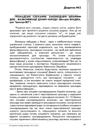 53Як ошукати місцеву громаду. 50+1 спосіб
ОРГАНІЗАЦІЙНАРОБОТА
Додаток №2
___________________________________________
ГРОМАДСЬКІ СЛУХАННЯ: ЗАКОНОДАВЧІ ШПАРИНИ
ДЛЯ... ФАЛЬСИФІКАЦІЇ ДУМКИ НАРОДУ (Вікторія ВЛАДІНА,
для "Цензор.НЕТ")
"Рішення всіх слухань, згідно статуту міста, мають бути
враховані при прийнятті рішення міською радою. Але це не
означає, що якщо слухання сказали "ні", то рада має
підтримати це рішення і не дасть дозволу на будівництво."
Локальна забудова у Києві одне з найболючіших питань
української столиці. І кожного разу захисники свого подвір'я,
прибудинкової території скаржаться, що їхнє волевиявлення
фальсифікується, громадські слухання це засіб для здійснення
мрій забудовника, а отримані результати це лише
окозамилювання для громади. Чи може інструмент
демократичного суспільства перетворитися на знаряддя
фальсифікації у руках корумпованих можновладців? Про це та
інше наша розмова з експертом Українського незалежного
центра політичних досліджень Максимом Лацибою.
Отож, Максиме, поясніть будь ласка, наскільки юридично
вмотивовані громадські слухання? Доволі часто, спілкуючись із
мешканцями, які бойкотують будівництво у гарячих точках
столиці, доводиться чути, що громадські слухання це
профанація, а їхні висновки не мають жодної юридичної сили.
Так, зокрема, почасти трактують статус громадських слухань
працівники прокуратури, відповідаючи на звернення громадян
про їх фальсифікацію...
Закон про місцеве самоврядування України визначає, що
одним із механізмів участі територіальної громади у вирішенні
питань місцевого значення, є громадські слухання. Ст. 13 Закону
про місцеве самоврядування визначає, що територіальна
громада має право проводити громадські слухання, зустрічатися
з депутатами відповідної ради та посадовими особами місцевого
самоврядування під час яких члени територіальної громади
можуть заслуховувати їх, порушувати питання та вносити
пропозиції щодо питань місцевого значення, що належать до
відання місцевого самоврядування. Результати громадських
слухань підлягають обов'язковому розгляду органом місцевого
 
