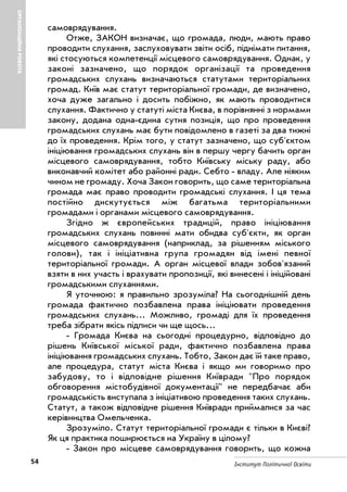 54 Інститут Політичної Освіти
ОРГАНІЗАЦІЙНАРОБОТА
самоврядування.
Отже, ЗАКОН визначає, що громада, люди, мають право
проводити слухання, заслуховувати звіти осіб, піднімати питання,
які стосуються компетенції місцевого самоврядування. Однак, у
законі зазначено, що порядок організації та проведення
громадських слухань визначаються статутами територіальних
громад. Київ має статут територіальної громади, де визначено,
хоча дуже загально і досить побіжно, як мають проводитися
слухання. Фактично у статуті міста Києва, в порівнянні з нормами
закону, додана одна єдина сутня позиція, що про проведення
громадських слухань має бути повідомлено в газеті за два тижні
до їх проведення. Крім того, у статут зазначено, що суб'єктом
ініціювання громадських слухань він в першу чергу бачить орган
місцевого самоврядування, тобто Київську міську раду, або
виконавчий комітет або районні ради. Себто владу. Але ніяким
чином не громаду. Хоча Закон говорить, що саме територіальна
громада має право проводити громадські слухання. І ця тема
постійно дискутується між багатьма територіальними
громадами і органами місцевого самоврядування.
Згідно ж європейських традицій, право ініціювання
громадських слухань повинні мати обидва суб'єкти, як орган
місцевого самоврядування (наприклад, за рішенням міського
голови), так і ініціативна група громадян від імені певної
територіальної громади. А орган місцевої влади зобов'язаний
взяти в них участь і врахувати пропозиції, які винесені і ініційовані
громадськими слуханнями.
Я уточнюю: я правильно зрозуміла? На сьогоднішній день
громада фактично позбавлена права ініціювати проведення
громадських слухань... Можливо, громаді для їх проведення
треба зібрати якісь підписи чи ще щось...
Громада Києва на сьогодні процедурно, відповідно до
рішень Київської міської ради, фактично позбавлена права
ініціювання громадських слухань. Тобто, Закон дає їй таке право,
але процедура, статут міста Києва і якщо ми говоримо про
забудову, то і відповідне рішення Київради "Про порядок
обговорення містобудівної документації" не передбачає аби
громадськість виступала з ініціативою проведення таких слухань.
Статут, а також відповідне рішення Київради приймалися за час
керівництва Омельченка.
Зрозуміло. Статут територіальної громади є тільки в Києві?
Як ця практика поширюється на Україну в цілому?
Закон про місцеве самоврядування говорить, що кожна
 