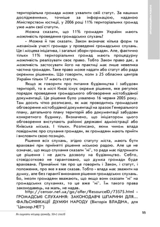 55Як ошукати місцеву громаду. 50+1 спосіб
ОРГАНІЗАЦІЙНАРОБОТА
територіальна громада може ухвалити свій статут. За нашими
дослідженнями, точніше за інформацією, наданою
Міністерством юстиції, у 2006 році 11% територіальних громад
уже мали свої статути.
Можна сказати, що 11% громадян України мають
можливість проведення громадських слухань?
Можна й так сказати. Закон визначає кілька форм та
механізмів участі громади у проведенні громадських слухань.
Це і місцева ініціатива, і загальні збори громадян. Але, фактично
тільки 11% територіальних громад мають процедурну
можливість реалізувати своє право. Тобто Закон право дає, а
можливість застосувати його на практиці має лише невелика
частина громадян. Таке право може надати або статут або рада
окремим рішенням. Що говорити, коли з 25 обласних центрів
України тільки 17 мають статути.
Якщо ж говорити про питання будівництва і забудови
територій, то в місті Києві існує окреме рішення, яке регулює
порядок проведення громадського обговорення містобудівної
документації. Це рішення було ухвалено 16 червня 2005 року.
Там досить чітко розписано, як має проводитись громадське
обговорення містобудівної документації на зразок Генерального
плану, детального плану територій або документації забудови
конкретного будинку. Визначено, що ініціатором цього
обговорення виступають районні державні адміністрації або
Київська міська. І тільки. Розписано, яким чином влада
повідомляє про слухання громадян, як громадяни мають прийти
і висловити свою позицію.
Рішення всіх слухань, згідно статуту міста, мають бути
враховані при прийнятті рішення міською радою. Але це не
означає, що якщо слухання сказали "ні", то рада має підтримати
це рішення і не дасть дозволу на будівництво. Себто,
стовідсотково не гарантовано, що думка громади буде
врахована. Принаймні так про це говорить і Закон, і статут, і
положення, про яке я вже сказав. Тобто влада має зважити на
думку, але без гарантії виконання рішення громадських слухань.
Бо, інколи громадяни вважають, що якщо вони сказали "ні" на
громадських слуханнях, то це вже "ні". Їм такого права
законодавець, на жаль, не надав.
http://censor.net.ua/go/offer/ResourceID/73575.html
ГРОМАДСЬКІ СЛУХАННЯ: ЗАКОНОДАВЧІ ШПАРИНИ ДЛЯ...
ФАЛЬСИФІКАЦІЇ ДУМКИ НАРОДУ (Вікторія ВЛАДІНА, для
"Цензор.НЕТ")
 