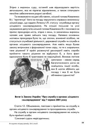 59Як ошукати місцеву громаду. 50+1 спосіб
ОРГАНІЗАЦІЙНАРОБОТА
Згідно з вироком суду, останній мав відшкодувати вартість
автомашини, яка не підлягає відновленню, а також сплачувати
пенсійне забезпечення родині загиблої.
Та незважаючи на дані обставини, міський голова Коваленко
В.І. "протягнув" його на посаду керуючого справами виконкому
міської ради, що надало Литвину І.Й. статусу службовця органу
місцевого самоврядування. На слушні письмові та усні
зауваження депутатів міський голова Коваленко В.І. посилався на
припис прокурора міста, згідно з яким, із зазначеним вироком
чоловік має право займати таку посаду. Напевно основним
мотивом прокурора було те, що злочин, вчинений особою, не
стосується службової діяльності, державної служби чи служби в
органах місцевого самоврядування. Але навіть якщо буква
закону витримана з формальної точки зору, то чи є моральним
таке рішення? У країні розвинутої демократії навіть спроби
прийняття такого рішення не відбулося б, а його факт
однозначно було б трактовано як корупційний. Виникає логічне
запитання невже серед
багатотисячного міста не
знайшлось іншої особи,
яка б могла обійняти цю
посаду і яка б не була
обтяжена судимістю?
Витяг із Закону України "Про службу в органах місцевого
самоврядування" від 7 червня 2001 року
Стаття 12. Обмеження, пов'язані з прийняттям на службу в
органи місцевого самоврядування та проходженням служби
На службу в органи місцевого самоврядування не можуть
бути прийняті особи:
1) визнані судом недієздатними;
 