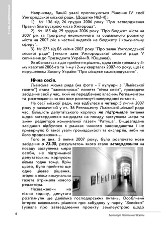 6 Інститут Політичної Освіти
ОРГАНІЗАЦІЙНАРОБОТА
Наприклад, Вашій увазі пропонуються Рішення IV сесії
Ужгородської міської ради. (Додатки №2 4):
1) № 136 від 26 грудня 2006 року "Про затвердження
Правил благоустрою міста Ужгорода".
2) № 185 від 29 грудня 2006 року "Про бюджет міста на
2007 рік та Програму економічного та соціального розвитку
міста на 2007 рік в частині видатків на бюджету і комунальну
сферу".
3) № 273 від 06 квітня 2007 року "Про заяви Ужгородської
міської ради" (тексти заяв Ужгородської міської ради V
скликання до Президента України В. Ющенка).
Як вбачається з дат прийняття рішень, одна сесія тривала у 4
му кварталі 2006 го та 1 му і 2 му кварталах 2007 го року, що і є
порушенням Закону України "Про місцеве самоврядування".
Нічна сесія.
Львівська міська рада (на фото її кулуари з "Львівської
газети") стала "засновником" поняття "нічна сесія", проводячи
засідання сесії у час, який не передбачено власним Регламентом
та розглядаючи на них вже розглянуті напередодні питання.
На сесії міської ради, яка відбулася в четвер 5 липня 2007
року у зазначений у ст. 36 Регламенту Львівської міської ради
час, більшість депутатського корпусу ннее ппііддттррииммааллаа питання
щодо затвердження кандидата на посаду заступника мера та
зміни редактора комунальної газети "Ратуша". Вищезгадане
засідання відбулося в рамках чинного законодавства і не
привернуло б такої уваги громадськості та експертів, якби не
його продовження...
Того ж дня, 5 липня 2007 року, було розпочато нове
засідання оо 2233..0000, результатом якого стало ззааттввееррдджжеенннняя на
посаду заступника мера
особи, не підтриманої
депутатським корпусом
кілька годин тому. Крім
цього, було прийнято ще
одне цікаве рішення,
згідно з яким комунальна
газета отримала нового
редактора.
Незважаючи на
пізню годину, депутати
розглянули ще декілька господарських питань. Особливий
інтерес викликають рішення про забудову у парку "Знесіння"
(ухвала про затвердження проекту землеустрою щодо
 