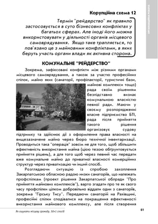 61Як ошукати місцеву громаду. 50+1 спосіб
ОРГАНІЗАЦІЙНАРОБОТА
Корупційна схема 12
Термін "рейдерство" як правило
застосовується в суто бізнесових конфліктах у
багатьох сферах. Але іноді його можна
використовувати у діяльності органів місцевого
самоврядування. Якщо таке трапляється, то
пов'язано це з майновими конфліктами, в яких
беруть участь органи влади як активна сторона.
КОМУНАЛЬНЕ "РЕЙДЕРСТВО"
Зокрема, зафіксовані конфлікти між різними органами
місцевого самоврядування, а також за участю професійних
спілок, майно яких (санаторії, профілакторії, туристичні бази,
майнові комплекси тощо)
рада своїм рішенням
безпідставно визнає
комунальною власністю
певної ради. Маючи у
своєму розпорядженні
власне підприємство БТІ,
рада після прийняття
такого рішення
організовує судову
підтримку та здійснює дії з оформлення права власності на
вищезазначене майно через бюро технічної інвентаризації.
Проводиться така "операція" зовсім не для того, щоб збільшити
ефективність використання майна (цією тезою обґрунтовується
прийняття рішень), а для того щоб через певний час передати
вже комунальне майно до приватної власності комерційних
структур через приватизацію чи інший спосіб.
Розглядаючи ситуацію із спробою захоплення
Закарпатською обласною радою низки санаторіїв, що належать
профспілкам (проект рішення Закарпатської облради "Про
прийняття майнових комплексів"), варто згадати про те як свого
часу профспілки цілком добровільно віддали один з санаторіїв,
зокрема "Гірську Тису". Передаючи санаторій на Рахівщині,
професійні спілки сподівалися на покращення ефективності
використання майнового комплексу, але після створення
 