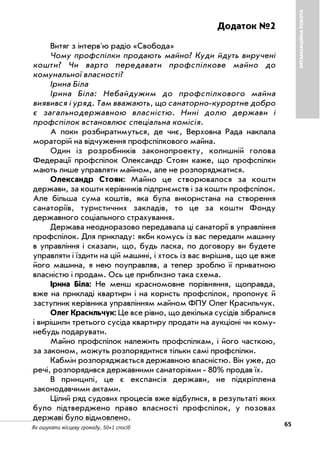65Як ошукати місцеву громаду. 50+1 спосіб
ОРГАНІЗАЦІЙНАРОБОТА
Додаток №2
Витяг з інтерв'ю радіо «Свобода»
Чому профспілки продають майно? Куди йдуть виручені
кошти? Чи варто передавати профспілкове майно до
комунальної власності?
Ірина Біла
Ірина Біла: Небайдужим до профспілкового майна
виявився і уряд. Там вважають, що санаторно курортне добро
є загальнодержавною власністю. Нині долю держави і
профспілок встановлює спеціальна комісія.
А поки розбиратимуться, де чиє, Верховна Рада наклала
мораторій на відчуження профспілкового майна.
Один із розробників законопроекту, колишній голова
Федерації профспілок Олександр Стоян каже, що профспілки
мають лише управляти майном, але не розпоряджатися.
Олександр Стоян: Майно це створювалося за кошти
держави, за кошти керівників підприємств і за кошти профспілок.
Але більша сума коштів, яка була використана на створення
санаторіїв, туристичних закладів, то це за кошти Фонду
державного соціального страхування.
Держава неодноразово передавала ці санаторії в управління
профспілок. Для прикладу: якби комусь із вас передали машину
в управління і сказали, що, будь ласка, по договору ви будете
управляти і їздити на цій машині, і хтось із вас вирішив, що це вже
його машина, я нею поуправляв, а тепер зроблю її приватною
власністю і продам. Ось це приблизно така схема.
Ірина Біла: Не менш красномовне порівняння, щоправда,
вже на прикладі квартири і на користь профспілок, пропонує й
заступник керівника управлінням майном ФПУ Олег Красильчук.
Олег Красильчук: Це все рівно, що декілька сусідів зібралися
і вирішили третього сусіда квартиру продати на аукціоні чи кому
небудь подарувати.
Майно профспілок належить профспілкам, і його часткою,
за законом, можуть розпорядитися тільки самі профспілки.
Кабмін розпоряджається державною власністю. Він уже, до
речі, розпорядився державними санаторіями 80% продав їх.
В принципі, це є експансія держави, не підкріплена
законодавчими актами.
Цілий ряд судових процесів вже відбулися, в результаті яких
було підтверджено право власності профспілок, у позовах
державі було відмовлено.
 