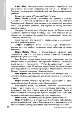 66 Інститут Політичної Освіти
ОРГАНІЗАЦІЙНАРОБОТА
Ірина Біла: Неодноразово намагалися перебрати до
комунальної власності профспілкове майно і в Закарпатті.
Зокрема, депутати тамтешньої облради вже й рішення відповідне
ухвалили.
Більше про нього з Ужгорода Надія Петрів.
Надія Петрів: Епопея з рішенням про прийняття цілісних
майнових комплексів профспілок до комунальної власності
Закарпатської обласної ради почалася ще наприкінці минулого
року. Тоді рішення ухвалили, але одразу по ньому почалися
судові процеси.
Депутат Закарпатської обласної ради, БЮТівець Андрій
Сербайло розповів Радіо Свобода, що його фракція за це
рішення не голосувала, бо вважає його незаконним і таким, яке
"робиться за спинами".
Хоча причину для прийняття оздоровниць у комунальну
власність знайшли хорошу.
Андрій Сербайло: Було мотивом, що неефективно
використовується майно, незаконно видані свідоцтва на право
власності.
Надія Петрів: Однак у Закарпатській обласній раді
профспілок кажуть, що профспілкові санаторії працюють
ефективно і цілком законно.
Іван Король, голова ради профспілок, стверджує, що сім
закарпатських оздоровниць, які офіційно належать закритому
акціонерному товариству "Укпрофоздоровниця", навіть
перевиконують плани. Приміром, передбачали за 4 місяці цього
року оздоровити 6,5 тисяч закарпатців, а пролікували на півтисячі
більше. Так само хорошими є інші показники.
Іван Король: На будівництво, благоустрій використано 1,5
мільйонів гривень, до бюджетів усіх рівнів сплачено 5,2 мільйонів
гривень.
Надія Петрів: Членам профспілок відпочивати в своїх
санаторіях вигідно. Стверджують в облпрофраді.
Іван Король каже, що медики, освітяни, комунальники,
аграрії це ті люди, які нині чи не найбільше заслуговують на
відпочинок, бо їхня робота важка й відповідальна. Якби ж
довелося платити повну вартість путівки, то відпочинок міг би собі
дозволити хіба що кожен двадцятий член профспілок.
Іван Король: Людина сплачує від рівня заробітної плати.
Надія Петрів: Саме з огляду на це Іван Король побоюється:
як тільки профспілкові санаторії потраплять до приватних рук, тоді
простим людям шлях до дешевого відпочинку буде заказаний.
 