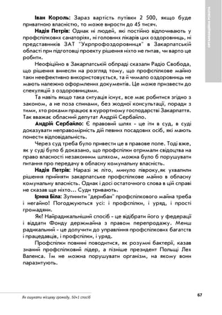 67Як ошукати місцеву громаду. 50+1 спосіб
ОРГАНІЗАЦІЙНАРОБОТА
Іван Король: Зараз вартість путівки 2 500, якщо буде
приватною власністю, то може вирости до 45 тисяч.
Надія Петрів: Однак ні людей, які постійно відпочивають у
профспілкових санаторіях, ні головних лікарів цих оздоровниць, ні
представників ЗАТ "Укрпрофоздоровниця" в Закарпатській
області при підготовці проекту рішення ніхто не питав, чи варто це
робити.
Неофіційно в Закарпатській облраді сказали Радіо Свобода,
що рішення винесли на розгляд тому, що профспілкове майно
таки неефективно використовується, та й чимало оздоровниць не
мають належно оформлених документів. Це може призвести до
спекуляцій з оздоровницями.
Та навіть якщо така ситуація існує, все має робитися згідно з
законом, а не поза спинами, без жодної консультації, поради з
тими, хто роками працює в курортному господарстві Закарпаття.
Так вважає обласний депутат Андрій Сербайло.
Андрій Сербайло: Є правовий шлях це іти в суд, в суді
доказувати неправомірність дій певних посадових осіб, які мають
понести відповідальність.
Через суд треба було привести це в правове поле. Тоді вже,
як у суді було б доказано, що профспілки отримали свідоцтва на
право власності незаконним шляхом, можна було б порушувати
питання про передачу в обласну комунальну власність.
Надія Петрів: Наразі ж літо, минуло півроку,як ухвалили
рішення прийняти закарпатське профспілкове майно в обласну
комунальну власність. Однак і досі остаточного слова в цій справі
не сказав ще ніхто... Суди тривають.
Ірина Біла: Зупинити "дерибан" профспілкового майна треба
і негайно! Погоджуються усі: і профспілки, і уряд, і прості
громадяни.
Як? Найрадикальніший спосіб це відібрати його у федерації
і віддати Фонду держмайна з правом перепродажу. Менш
радикальний це долучити до управління профспілкових багатств
і працедавців, і профспілки, і уряд.
Профспілки повинні поводитися, як розумні бактерії, казав
знаний профспілковий лідер, а пізніше президент Польщі Лех
Валенса. Їм не можна порушувати організм, на якому вони
паразитують.
 