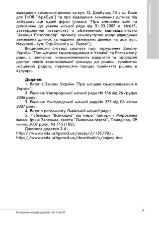 7
Як ошукати місцеву громаду. 50+1 спосіб
ОРГАНІЗАЦІЙНАРОБОТА
відведення земельної ділянки на вул. О. Довбуша, 15 у м. Львів
для ТзОВ "АрхіБуд") та про відведення земельних ділянок під
забудову ще одній фірмі (ухвала "Про внесення змін та
доповнень до ухвали міської ради від 01.03.2007 р. №613,
затвердження товариству з обмеженою відповідальністю
"Агенція Європростір" проекту землеустрою щодо відведення
земельних ділянок та надання земельних ділянок на розі вул.
Наукової вул. Стрийської у м. Львові").
Вищеописані ситуації свідчать про порушення Закону
України "Про місцеве самоврядування в Україні" та Регламенту
ради, і, звичайно, унеможливлюють відкритий та прозорий
доступ членів територіальної громади до рішень, прийнятих
місцевою радою, переносячи процес прийняття рішень в
кулуари.
Додатки:
1. Витяг з Закону України "Про місцеве самоврядування в
Україні";
2. Рішення Ужгородської міської ради № 136 від 26 грудня
2006 року.
3. Рішення Ужгородської міської ради№ 273 від 06 квітня
2007 року.
4. Витяг з регламенту Львівської міської ради;
5. Публікація "Всеношна" від мера" (автори Мирослава
Іваник, Ірина Залецька, газета "Львівська газета", Понеділок, 09
липня, 2007 року, № 115 (185).
Джерела додатків 2 4
http://www.rada.uzhgorod.ua/sesija/2/138/98/,
http://www.rada.uzhgorod.ua/download/s/zajavy.doc
 