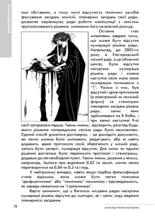 72 Інститут Політичної Освіти
ОРГАНІЗАЦІЙНАРОБОТА
інші обставини, у тому числі відсутність технічних засобів
фіксування засідань комісій, пленарних засідань сесії ради,
дозволяє керівництву ради робити маніпуляції з текстом
проголосованого рішення, змінюючи його на власний розсуд.
Останнє стає
можливим завдяки тому,
що може бути відсутня
нумерація рішень ради.
Наприклад, до 2003 го
року в Ужгородській
міській раді, а це обласний
центр, була відсутня
наскрізна нумерація
рішень ради і кожна
наступна сесія мала свою
нумерацію починаючи з
"1". Разом з тим, був
відсутній і архів протоколів
(в електронній чи технічній
формі) та стенограм
пленарних засідань рішень
ради, запис яких
здійснювався на 8 бобін, і
при записі наступної 9 ої
сесії затиралася перша. Таким чином, відтворити, розгляд будь
якого рішення попередньою сесією ради було неможливо.
Єдиний спосіб дізнатися достовірно, це дослідити документи,
які легко можна було змінювати, редагувати, або ж навіть
додавати, адже протоколи сесій зберігалися у міській раді,
записи були затерті, нумерація відсутня. Для зміни чи підміни
рішення достатньо було переписати протокол і стенограму,
додавши до неї необхідний пункт. Таким чином, рішення у якому,
наприклад, йшлося про виділення 0,02 га землі, могло легко
перетворитися на 0,04 чи 0,2 га і под.
У найгіршому випадку, навіть якщо подібна фальсифікація
стане відомою, вона може бути легко пояснена
"арифметичною" або "технічною" помилкою і відповідальність,
як завжди лежатиме на "стрілочниках".
Варто зазначити, що у багатьох місцевих радах наскрізна
нумерація рішень відсутня до сьогодні, як і запис ходу ведення
пленарного засідання.
 