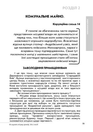 73Як ошукати місцеву громаду. 50+1 спосіб
КОМУНАЛЬНЕМАЙНО
РОЗДІЛ 2
КОМУНАЛЬНЕ МАЙНО.
Корупційна схема 14
У гонитві за збагаченням часто окремі
представники місцевої влади не зупиняються ні
перед чим, тим більше коли мова стосується
можливості отримати надприбутки. Всесвітньо
відома вулиця столиці Андріївський узвіз, який
ще називають київським Монмартром, наразі є
яскравим тому підтвердженням. Саме тут
поселилися митці у маленьких майстернях, і саме
їхні мистецькі приміщення стали об'єктом
зацікавлення київської влади.
ЗАВОЛОДІННЯ ПРИМІЩЕННЯМИ
І це при тому, що власне сама вулиця належить до
Державного історико архітектурного заповідника "Стародавній
Київ". Вулиця знаходиться у пам'яткоохоронній зоні історичного
центру Києва, є всесвітньо відомою та по ній пролягає один з
основних туристичних маршрутів столиці. На захист митців в
Києві виступила громадськість (див. додатки), але у більшості
випадків чиновникам з місцевої влади все ж таки вдається
заволодіти "приміщеннями".
Які основні етапи проходження такого процесу ?
1. Місцева влада визначається, кому саме планується
передати об'єкт нерухомості. Це може бути інша структура, яка
є близькою до чиновника, це може бути політично партійна
структура для якої під вибори чи під діяльність готується
приміщення за "бюджетний рахунок", адже орендувати таке
приміщення все ж дешевше ніж за інших умов.
2. Далі під різними приводами відселяється та структура, яка
займає приміщення. Причинами можуть бути: закінчення строку
оренди, зміна "профілю" використання приміщення,
реконструкція будинку тощо. Перший і другий етап можуть
змінюватися місцями щодо черговості.
 