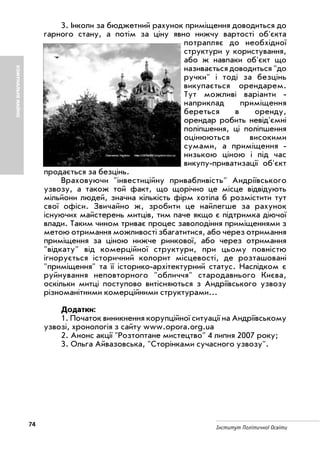 74 Інститут Політичної Освіти
КОМУНАЛЬНЕМАЙНО
3. Інколи за бюджетний рахунок приміщення доводиться до
гарного стану, а потім за ціну явно нижчу вартості об'єкта
потрапляє до необхідної
структури у користування,
або ж навпаки об'єкт що
називається доводиться "до
ручки" і тоді за безцінь
викупається орендарем.
Тут можливі варіанти
наприклад приміщення
береться в оренду,
орендар робить невід'ємні
поліпшення, ці поліпшення
оцінюються високими
сумами, а приміщення
низькою ціною і під час
викупу приватизації об'єкт
продається за безцінь.
Враховуючи "інвестиційну привабливість" Андріївського
узвозу, а також той факт, що щорічно це місце відвідують
мільйони людей, значна кількість фірм хотіла б розмістити тут
свої офіси. Звичайно ж, зробити це найлегше за рахунок
існуючих майстерень митців, тим паче якщо є підтримка діючої
влади. Таким чином триває процес заволодіння приміщеннями з
метою отримання можливості збагатитися, або через отримання
приміщення за ціною нижче ринкової, або через отримання
"відкату" від комерційної структури, при цьому повністю
ігнорується історичний колорит місцевості, де розташовані
"приміщення" та її історико архітектурний статус. Наслідком є
руйнування неповторного "обличчя" стародавнього Києва,
оскільки митці поступово витісняються з Андріївського узвозу
різноманітними комерційними структурами...
Додатки:
1. Початок виникнення корупційної ситуації на Андріївському
узвозі, хронологія з сайту www.opora.org.ua
2. Анонс акції "Розтоптане мистецтво" 4 липня 2007 року;
3. Ольга Айвазовська, "Сторінками сучасного узвозу".
 