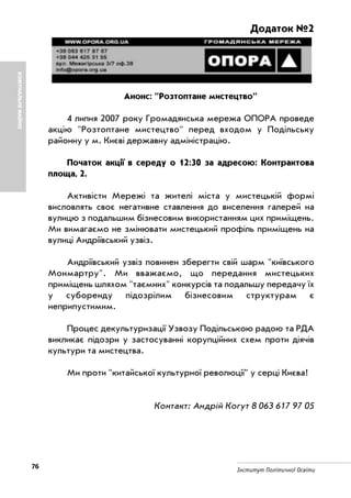 76 Інститут Політичної Освіти
КОМУНАЛЬНЕМАЙНО
Додаток №2
Анонс: "Розтоптане мистецтво"
4 липня 2007 року Громадянська мережа ОПОРА проведе
акцію "Розтоптане мистецтво" перед входом у Подільську
районну у м. Києві державну адміністрацію.
Початок акції в середу о 12:30 за адресою: Контрактова
площа, 2.
Активісти Мережі та жителі міста у мистецькій формі
висловлять своє негативне ставлення до виселення галерей на
вулицю з подальшим бізнесовим використанням цих приміщень.
Ми вимагаємо не змінювати мистецький профіль приміщень на
вулиці Андріївський узвіз.
Андріївський узвіз повинен зберегти свій шарм "київського
Монмартру". Ми вважаємо, що передання мистецьких
приміщень шляхом "таємних" конкурсів та подальшу передачу їх
у суборенду підозрілим бізнесовим структурам є
неприпустимим.
Процес декультуризації Узвозу Подільською радою та РДА
викликає підозри у застосуванні корупційних схем проти діячів
культури та мистецтва.
Ми проти "китайської культурної революції" у серці Києва!
Контакт: Андрій Когут 8 063 617 97 05
 