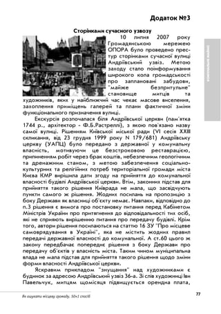 Як ошукати місцеву громаду. 50+1 спосіб
77
КОМУНАЛЬНЕМАЙНО
Додаток №3
Сторінками сучасного узвозу
10 липня 2007 року
Громадянською мережею
ОПОРА було проведено прес
тур сторінками сучасної вулиці
Андріївський узвіз. Метою
заходу стало поінформування
широкого кола громадськості
про заплановані забудови,
"майже безпритульне"
становище митців та
художників, яких у найближчий час чекає масове виселення,
захоплення приміщень галерей та плани фактичної зміни
функціонального призначення вулиці.
Екскурсія розпочалася біля Андріївської церкви (пам'ятка
1744 р., архітектор Ф.Б.Растреллі), з якою пов'язано назву
самої вулиці. Рішенням Київської міської ради (VI сесія XXIII
скликання, від 23 грудня 1999 року N 179/681) Андріївську
церкву (УАПЦ) було передано з державної у комунальну
власність, мотивуючи це безстроковою реставрацією,
припиненням робіт через брак коштів, небезпечним геологічним
та дренажним станом, з метою забезпечення соціально
культурних та релігійних потреб територіальної громади міста
Києва КМР вирішила дати згоду на прийняття до комунальної
власності будівлі Андріївської церкви. Втім, законних підстав для
прийняття такого рішення Київрада не мала, що засвідчують
пункти самого ж рішення. Жодних посилань на пропозицію з
боку Держави як власниці об'єкту немає. Навпаки, відповідно до
п.3 рішення є вимога про постановку питання перед Кабінетом
Міністрів України про притягнення до відповідальності тих осіб,
які не сприяють вирішенню питання про передачу будівлі. Крім
того, автори рішення посилаються на статтю 16 ЗУ "Про місцеве
самоврядування в Україні", яка не містить жодних правил
передачі державної власності до комунальної. А ст.60 цього ж
закону передбачає попереднє рішення з боку Держави про
передачу об'єктів у власність міста. Таким чином муніципальна
влада не мала підстав для прийняття такого рішення щодо зміни
форми власності Андріївської церкви.
Яскравим прикладом "знущання" над художниками є
будинок за адресою Андріївський узвіз 36 а. Зі слів художниці Іви
Павельчук, митцям щомісяця підвищується орендна плата,
 