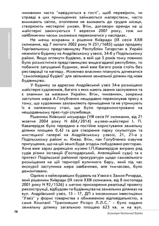 78 Інститут Політичної Освіти
КОМУНАЛЬНЕМАЙНО
чиновники часто "навідуються в гості", щоб перевірити, чи
справді в цих приміщеннях займаються малярством, часто
вимикають світло, отоплення не вмикають до грудня місяця,
створюють нестерпні умови. Втім, договори оренди на ці
майстерні закінчуються 1 вересня 2007 року, тож ми
найближчим часом зможемо переконатися у наслідках.
Не менш яскравим є рішення Київради (IX сесія XXIII
скликання, від 7 лютого 2002 року N 251/1685) щодо продажу
Торгівельному представництву Республіки Татарстан в Україні
нежилого будинку на Андріївському узвозі, 34 б у Подільському
районі. Якщо оглянути будівлю, в якій ще 5 років тому повинно
було розміститися представництво вищезгаданої республіки, то
побачите запущений будинок, який вже багато років стоїть без
реставрації та нагляду. Можливо власники планують дочекатися
"самоліквідації будівлі" для звільнення земельної ділянки під нове
будівництво.
У будинку за адресою Андріївський узвіз 34 в розміщено
майстерні художників, багато з яких мають звання заслужених та
є знаними за межами України. Втім, чиновники, зокрема
заступник мера А.Голубченко нещодавно переконував пресу в
тому, що художники захламляють приміщення та не утримують
їх в належному стані, що було продемонстровано на
нещодавньому прес турі службовця.
Рішенням Київської міськради (VIII сесія IV скликання, від 21
жовтня 2004 року N 604/2014) музею майстерні І. П.
Кавалерідзе було передано в постійне користування земельну
ділянки площею 0,42 га для створення парку скульптури та
мистецької галереї на Андріївському узвозі, 21, 21 а у
Подільському районі м. Києва. Втім, пан Голубченко озвучив
припущення, що на цій землі буде згодом побудовано ресторан.
Хоча вже зараз дирекцією музею І.П.Кавалерідзе виграно ряд
судів різних інстанцій (Господарський, Апеляційний суди) та є
протест Подільської районної прокуратури щодо самовільного
розміщення на цій території вуличного бару, який під час
екскурсії заступника мера завбачливо, але тимчасово, було
демонтовано.
Однією з найяскравіших будівель на Узвозі є Замок Ричарда,
який рішенням Київради (IX сесія XXIII скликання, від 8 листопада
2001 року N 92/1526) з метою прискорення реалізації проекту
реконструкції, відбудови та будівництва на земельних ділянках на
вул. Андріївський узвіз, 15 17, ДП з іноземними інвестиціями
"Узвіз" у формі товариства з обмеженою відповідальністю, а
саме Компанії "Транзнешнл Рісорз Л.Л.С." було надано
земельну ділянку загальною площею 623 кв. м на вул.
 