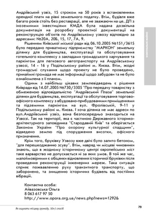 79Як ошукати місцеву громаду. 50+1 спосіб
КОМУНАЛЬНЕМАЙНО
Андріївський узвіз, 15 строком на 50 років з встановленням
орендної плати на рівні земельного податку. Втім, будівля вже
багато років стоїть без реставрації, але не зважаючи на це, ДП з
іноземними інвестиціями КМДА була надана дозвільна
документація на розробку проектної документації на
реконструкцію об'єктів по Андріївському узвозу відповідно за
адресами: №20А, 20Б, 15, 17, 7А, 9.
Рішенням Київської міської ради від 06.10.2005 №151/3615
було передано приватному підприємству "МАРКОН" земельну
ділянку для будівництва, експлуатації та обслуговування
готельного комплексу з закладами громадського харчування та
паркінгом для легкового автотранспорту на Андріївському
узвозі, 14 16 у Подільському районі м. Києва. Втім, жодні
громадські слухання щодо проекту не було проведено,
принаймні громада не має інформації щодо забудови та не було
ознайомлена з її планом.
Одним з найбільш цікавих землевідведень є рішення
Київради від 14.07.2005 №730/3305 "Про передачу товариству з
обмеженою відповідальністю "Андріївський Плаза" земельної
ділянки для будівництва, експлуатації та обслуговування торгово
офісного комплексу з вбудовано прибудованими приміщеннями
та підземним паркінгом на вул. Фролівській, 9 11 у
Подільському районі м. Києва. І хоча ділянка не має адреси по
вул.Андріївський узвіз, вона безпосередньо знаходиться на
Узвозі. Так на території, яка є частиною Державного історико
архітектурного заповідника "Стародавній Київ" та оберігається
Законом України "Про охорону культурної спадщини",
відведено землю під спорудження висотки, офісного
призначення.
Крім того, бруківку Узвозу вже двічі було залито бетоном,
"для перешкоджанню зсуву". Втім, навряд чи місцеві чиновники
знають, що в жодному історичному центрі європейських міст
таке варварство не допускається ні за яких умов. В той же час,
малоймовірними є обіцянки відновлення історичної бруківки після
проведення реконструкції інженерних мереж. Така ситуація
сприяє пожвавленню руху транзитного транспорту, що
заборонено, та знищенню історичних будівель від постійних
вібрацій.
Контактна особа:
Айвазовська Ольга
8 063 617 97 50
http://www.opora.org.ua/news.php?news=1292&
 