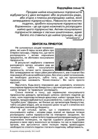 83Як ошукати місцеву громаду. 50+1 спосіб
Корупційна схема 16
Продаж майна комунальних підприємств
відбувається у двох випадках: або за рішенням ради,
або згідно з планом розпродажу майна, який
затверджено підприємством. Навмисно не платити
податки, зробити комунальне підприємство
боржником це ще одна можливість розпродати
майно цього підприємства. Активи комунальних
підприємств завжди є ласими шматочками, адже
багато хто ставиться до майна громади, як до
"нічийного".
ЗБИТОК НА ПРИБУТОК
Не зупиняються місцеві чиновники
ділки, які мали б перш за все дбати про
інтереси громади, і перед тим, що часто
розпродують і активи нормально
працюючих, не збиткових комунальних
підприємств.
В результаті недбалого ставлення
виконавчого органу місцевих рад до
"нічийних", тобто комунальних
підприємств, останні часто працюють
без затвердження не тільки рівня рентабельності, але й взагалі без
планування об'ємів на найближчі роки, без опису цілей та показників,
які необхідно досягнути, тобто того, що на промислових
підприємствах називають "бізнес планом". Він часто просто
відсутній.
Відсутність будь якого планування дає можливість оголосити
комунальне підприємство банкрутом у зручний для цього момент, а
майно "вигідно" та "правильно" розпродати.
Схема полягає в тому, що керівництво комунального
підприємства доводить організацію шляхом несплати податків до
стану, коли податкова інспекція арештовує майно і продає його. Як
правило, продаж відбувається за домовленістю, і майно потрапляє у
"потрібні руки" (фірмам, які близькі до організаторів банкрутства,
тобто місцевої влади), але за низькою ціною та ще й з оплатою всіх
обов'язкових платежів до бюджету.
В цій ситуації, орган, що є справжнім власником
комунального майна місцева рада, взагалі не піднімає питання
розпродажу майна підприємства на пленарних засіданнях. Бо
питання про арешт майна та його подальший розпродаж вирішується
податковою інспекцією, на підставі судового рішення. Судове
рішення в свою чергу виноситься за позовом тих же ж податкових
органів, яке аргументує свою позицію перед правосуддям
необхідністю сплатити податки і погасити податкову заборгованість.
КОМУНАЛЬНЕМАЙНО
 