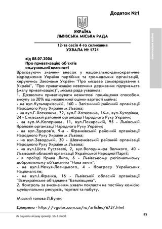 85Як ошукати місцеву громаду. 50+1 спосіб
Додаток №1
УКРАЇНА
ЛЬВІВСЬКА МІСЬКА РАДА
______________________________________
12 та сесія 4 го скликання
УХВАЛА № 1721
від 08.07.2004
Про приватизацію об'єктів
комунальної власності
Враховуючи значний внесок у національно демократичне
відродження України партійних та громадських організацій,
керуючись Законами України "Про місцеве самоврядування в
Україні", "Про приватизацію невеликих державних підприємств
(малу приватизацію)", міська рада ухвалила:
1. Дозволити приватизувати нежитлові приміщення способом
викупу за 20% від незалежної оцінки вартості майна:
на вул.Кульпарківській, 160 Залізничній районній організації
Народного Руху України м.Львова;
на вул.Г.Хоткевича, 32, вул.Г.Хоткевича, 16 а, вул.Хуторівка,
24 Сихівській районній організації Народного Руху України;
на вул.М.Коперника, 11, вул.Пекарській, 95 Львівській
Крайовій організації Народного Руху України;
на вул.Здоров'я, 9 а Франківській районній організації
Народного Руху України м.Львова;
на вул.Заводській, 30 Шевченківській районній організації
Народного Руху України м.Львова;
на вул.Шота Руставелі, 2, вул.Володимира Великого, 40
Львівській обласній організації Української Народної Партії;
в проїзді Крива Липа, 6 Львівському регіональному
добровільному об'єднанню "Нова хвиля";
на вул.І.Нечуя Левицького, 4 Конгресу Українських
Націоналістів;
на вул.І.Франка, 16 Львівській обласній організації
"Всеукраїнське об'єднання "Батьківщина".
2. Контроль за виконанням ухвали покласти на постійну комісію
муніципальних ресурсів, торгівлі та побуту.
Міський голова Л.Буняк
Джерело http://vgolos.com.ua/ru/articles/6727.html
КОМУНАЛЬНЕМАЙНО
 