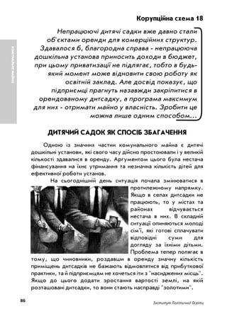 86 Інститут Політичної Освіти
Корупційна схема 18
Непрацюючі дитячі садки вже давно стали
об'єктами оренди для комерційних структур.
Здавалося б, благородна справа непрацююча
дошкільна установа приносить доходи в бюджет,
при цьому приватизації не підлягає, тобто в будь
який момент може відновити свою роботу як
освітній заклад. Але досвід показує, що
підприємці прагнуть назавжди закріпитися в
орендованому дитсадку, а програма максимум
для них отримати майно у власність. Зробити це
можна лише одним способом...
ДИТЯЧИЙ САДОК ЯК СПОСІБ ЗБАГАЧЕННЯ
Одною із значних частин комунального майна є дитячі
дошкільні установи, які свого часу дійсно простоювали і у великій
кількості здавалися в оренду. Аргументом цього була нестача
фінансування на їхнє утримання та незначна кількість дітей для
ефективної роботи установ.
На сьогоднішній день ситуація почала змінюватися в
протилежному напрямку.
Якщо в селах дитсадки не
працюють, то у містах та
районах відчувається
нестача в них. В складній
ситуації опиняються молоді
сім'ї, які готові сплачувати
відповідні суми для
догляду за їхніми дітьми.
Проблема тепер полягає в
тому, що чиновники, роздавши в оренду значну кількість
приміщень дитсадків не бажають відмовлятися від прибуткової
практики, та й підприємцям не хочеться іти з "насиджених місць".
Якщо до цього додати зростання вартості землі, на якій
розташовані дитсадки, то вони стають насправді "золотими".
КОМУНАЛЬНЕМАЙНО
 