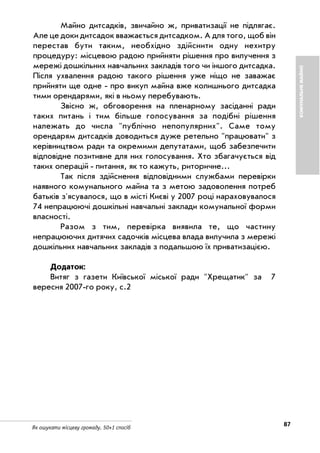 87Як ошукати місцеву громаду. 50+1 спосіб
Майно дитсадків, звичайно ж, приватизації не підлягає.
Але це доки дитсадок вважається дитсадком. А для того, щоб він
перестав бути таким, необхідно здійснити одну нехитру
процедуру: місцевою радою прийняти рішення про вилучення з
мережі дошкільних навчальних закладів того чи іншого дитсадка.
Після ухвалення радою такого рішення уже ніщо не заважає
прийняти ще одне про викуп майна вже колишнього дитсадка
тими орендарями, які в ньому перебувають.
Звісно ж, обговорення на пленарному засіданні ради
таких питань і тим більше голосування за подібні рішення
належать до числа "публічно непопулярних". Саме тому
орендарям дитсадків доводиться дуже ретельно "працювати" з
керівництвом ради та окремими депутатами, щоб забезпечити
відповідне позитивне для них голосування. Хто збагачується від
таких операцій питання, як то кажуть, риторичне...
Так після здійснення відповідними службами перевірки
наявного комунального майна та з метою задоволення потреб
батьків з'ясувалося, що в місті Києві у 2007 році нараховувалося
74 непрацюючі дошкільні навчальні заклади комунальної форми
власності.
Разом з тим, перевірка виявила те, що частину
непрацюючих дитячих садочків місцева влада вилучила з мережі
дошкільних навчальних закладів з подальшою їх приватизацією.
Додаток:
Витяг з газети Київської міської ради "Хрещатик" за 7
вересня 2007 го року, с.2
КОМУНАЛЬНЕМАЙНО
 