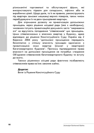 90 Інститут Політичної Освіти
різноманітні торговельні та обслуговуючі фірми, які
використовують підвали для складських, офісних або ж
виробничих цілей. Щодо дахів, то їх як правило, реконструюють
під квартири заможні мешканці верхніх поверхів, таким чином
перебудовуючи їх на двох трьохрівневі квартири.
Для отримання дозволу на приватизацію допоміжних
приміщень через рішення місцевої ради (яке є необхідним),
чиновники готують приватизаційні документи часто "закриваючи
очі" на відсутність погодження "співвласників" цих приміщень.
Цими співвласниками є власники квартир у будинку, адже
відповідно до рішення Конституційного Суду України від 2
березня 2004 року "допоміжні приміщення передають
безоплатно у спільну власність громадян одночасно з
приватизацією ними квартир (кімнат у квартирах)
багатоквартирних будинків". Причому підтвердження права
власності на допоміжні приміщення не потребує створення
Об'єднання співвласників багатоквартирного будинку чи вступу
до нього.
Такими рішеннями місцеві ради фактично позбавляють
співвласників права на їхнє законне майно.
Додаток:
Витяг із Рішення Конституційного Суду
КОМУНАЛЬНЕМАЙНО
 