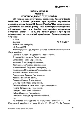 91Як ошукати місцеву громаду. 50+1 спосіб
Додаток №1
ІМЕНЕМ УКРАЇНИ
РІШЕННЯ
КОНСТИТУЦІЙНОГО СУДУ УКРАЇНИ
624 у справі за конституційним зверненням Ярового Сергія
Івановича та інших громадян про офіційне тлумачення
положень пункту 2 статті 10 Закону України "Про приватизацію
державного житлового фонду" та за конституційним поданням
60 народних депутатів України про офіційне тлумачення
положень статей 1, 10 цього Закону (справа про права
співвласників на допоміжні приміщення багатоквартирних
будинків)
м.Київ
Справа № 1 2/2004
2 березня 2004 року
№ 4 рп/2004
Конституційний Суд України у складі суддів Конституційного
Суду України:
Селівона Миколи Федосовича головуючий,
Вознюка Володимира Денисовича,
Євграфова Павла Борисовича,
Іващенка Володимира Івановича,
Костицького Михайла Васильовича,
Малинникової Людмили Федорівни,
Мироненка Олександра Миколайовича,
Німченка Василя Івановича,
Пшеничного Валерія Григоровича,
Розенка Віталія Івановича,
Савенка Миколи Дмитровича,
Скоморохи Віктора Єгоровича,
Тимченка Івана Артемовича суддя доповідач,
Тихого Володимира Павловича,
Ткачука Павла Миколайовича,
Чубар Людмили Пантеліївни,
Шаповала Володимира Миколайовича,
....
На підставі викладеного та керуючись статтями 147, 150
Конституції України, статтями 51, 63, 65, 67, 69, 93, 94 Закону
КОМУНАЛЬНЕМАЙНО
 