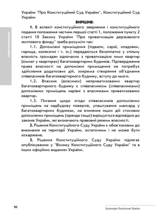 92 Інститут Політичної Освіти
України "Про Конституційний Суд України", Конституційний Суд
України
ВИРІШИВ:
1. В аспекті конституційного звернення і конституційного
подання положення частини першої статті 1, положення пункту 2
статті 10 Закону України "Про приватизацію державного
житлового фонду" треба розуміти так:
1.1. Допоміжні приміщення (підвали, сараї, кладовки,
горища, колясочні і т. ін.) передаються безоплатно у спільну
власність громадян одночасно з приватизацією ними квартир
(кімнат у квартирах) багатоквартирних будинків. Підтвердження
права власності на допоміжні приміщення не потребує
здійснення додаткових дій, зокрема створення об'єднання
співвласників багатоквартирного будинку, вступу до нього.
1.2. Власник (власники) неприватизованих квартир
багатоквартирного будинку є співвласником (співвласниками)
допоміжних приміщень нарівні з власниками приватизованих
квартир.
1.3. Питання щодо згоди співвласників допоміжних
приміщень на надбудову поверхів, улаштування мансард у
багатоквартирних будинках, на вчинення інших дій стосовно
допоміжних приміщень (оренда тощо) вирішується відповідно до
законів України, які визначають правовий режим власності.
2. Рішення Конституційного Суду України є обов'язковим до
виконання на території України, остаточним і не може бути
оскаржене.
3. Рішення Конституційного Суду України підлягає
опублікуванню у "Віснику Конституційного Суду України" та в
інших офіційних виданнях України.
КОМУНАЛЬНЕМАЙНО
 