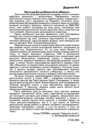 95Як ошукати місцеву громаду. 50+1 спосіб
Додаток №1
Життя рад без розбіжностей не обійшлося
Третя сесія Білгород Дністровської міськради п'ятого скликання
відбулася динамічно і продуктивно. Переважним числом
депутатських голосів ухвалено низку назрілих рішень. Серед інших
про внесення змін і доповнень до бюджету поточного року;
реорганізацію Білгород Дністровського міського ліцею на науково
виховний комплекс; програму зайнятості населення на 2006 2007
роки; план роботи міськради до кінця року; положення про
помічників консультантів для міських депутатів, (яких може бути до
п'яти чоловік!), і багато інших організаційного характеру.
Однак розбіжності все таки проявилися, коли розглядалося
питання, що стосуються відчуження комунальної власності.
Рівномірний хід сесії, ретельно підготовленої на засіданнях
постійних депкомісій, порушив проект рішення, який зненацька вніс
депутат від партії "Віче" Григорій Мельниченко.
Звертаючись до міського голови і колег депутатів щодо питання
про продаж частки міської комунальної власності, розміщеної за
адресою вул. Дзержинського, 31, за суму трохи більше 1,5
мільйона гривень, він запропонував: дане питання з порядку денного
зняти. А також відмовити згаданому ТОВ в економічно
необґрунтованій і недоцільній, на погляд депутата, приватизації. І далі
доручити фінансовому управлінню, разом з юридичним і
економічним відділами виконкому Білгород Дністровської міської
ради, у межах чинного законодавства переглянути орендну плату
убік збільшення за використання комунальної власності за даною
адресою з метою наповнення міського бюджету. Уточнимо лише,
що в даному випадку йдеться про триповерховий будинок
колишнього центрального міського універмагу, у якому нині
розташувався престижний магазин з продажу побутової техніки.
На захист спочатку запропонованого проекту виступив голова
депутатської комісії з питань ЖКГ і управління комунальною
власністю депутат від Партії регіонів Сергій Слюсаренко, а також
другий депутат від цієї ж партії Василь Баранов, який попередив про
можливі юридичні казуси у разі відмовлення інвесторам у
приватизації. У підсумку, рішення щодо цього об'єкта було
підтримано переважною більшістю.
Після закінчення сесії на запитання, чому все таки виявився
проданим "стратегічний" об'єкт, який у перспективі не одноразово
міг послужити заставою для всіляких кредитів, оформлення яких
Білгород Дністровська міськрада постійно практикує у зв'язку з
опаленням значної частини міста мазутом у зимовий період, не
тільки депутати новобранці, але й ті, що мають за плечима
депутатський досвід роботи в органах місцевого самоврядування,
зніяковіло пояснювали, мовляв, у суть не вникли, а тому не
зрозуміли, що йдеться саме про будинок колишнього універмагу
тощо.
Тетяна ГУРІЧЕВА, власкор "Одеських вістей",
м. Білгород Дністровський
27.06.2006
КОМУНАЛЬНЕМАЙНО
 