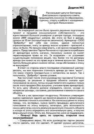 96 Інститут Політичної Освіти
Додаток №2
Рассказывает депутат Белгород
Днестровского городского совета,
председатель комиссии по образованию,
туризму, спорту и работе с молодежью
Григорий Мельниченко:
На очередной сессии было принято решение подготовить
проект о продаже коммунальной собственности это
единственный большой универмаг в центре города, площадью
около 2000 квадратных метров. До этого он был в аренде,
сроком на 10 лет (который еще не закончился). Арендатор ООО
"Добробут" вел себя как хозяин, здание полностью
отремонтировал, плату за аренду вносил исправно претензий к
нему не было. Но пришла новая власть, и ей срочно понадобились
деньги. Представители Партии Регионов из горсовета потребовали
от арендатора купить магазин, поскольку именно он имеет
первоочередное право на это. Те возражали их устраивает
существующее положение вещей, тем более что по договору
аренды они имеют на это право еще в течение восьми лет. Зачем
тратить большие деньги именно сейчас, когда обстановка к этому
не вынуждает?
В ответ со стороны власти последовал откровенный шантаж:
дескать, мы вам поднимем стоимость аренды до таких "высот",
что сразу станете покладистыми и согласитесь на выкуп. Так и
получилось, "Добробут" принял условия.
Как поступает после этого руководство горсовета? Согласно
процедуре, за решение о продаже объекта сначала идет
голосование на сессии, потом осуществляется его оценка и только
после этого продажа (без аукциона, учитывая право арендатора).
То есть цену объекта должна определить сессия, исходя из
интересов громады, состояния, расположения и важности самого
объекта.
Но все у нас происходит по другому. Исполком утверждает
оценку сделанную задолго до принятия решения о приватизации,
явно занижая стоимость комплекса. На мое возмущение по этому
поводу, что, во первых, нужно пройти процедуру депутатского
голосования по этому вопросу, во вторых, дать возможность
самим депутатам изучить реальную рыночную стоимость объекта
и исходя из этого определить его окончательную цену, я получил
формальный отказ. Опять же, большинство меня не поддержало.
Почему? Ведь здесь, по существу, открытая тема
злоупотребления?
Совершенно верно. Но если руководство партии решило
что то сделать, оно это сделает. И сделает руками депутатов,
КОМУНАЛЬНЕМАЙНО
 