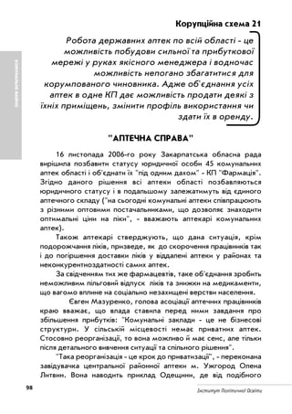 98 Інститут Політичної Освіти
Корупційна схема 21
Робота державних аптек по всій області це
можливість побудови сильної та прибуткової
мережі у руках якісного менеджера і водночас
можливість непогано збагатитися для
корумпованого чиновника. Адже об'єднання усіх
аптек в одне КП дає можливість продати деякі з
їхніх приміщень, змінити профіль використання чи
здати їх в оренду.
"АПТЕЧНА СПРАВА"
16 листопада 2006 го року Закарпатська обласна рада
вирішила позбавити статусу юридичної особи 45 комунальних
аптек області і об'єднати їх "під одним дахом" КП "Фармація".
Згідно даного рішення всі аптеки області позбавляються
юридичного статусу і в подальшому залежатимуть від єдиного
аптечного складу ("на сьогодні комунальні аптеки співпрацюють
з різними оптовими постачальниками, що дозволяє знаходити
оптимальні ціни на ліки", вважають аптекарі комунальних
аптек).
Також аптекарі стверджують, що дана ситуація, крім
подорожчання ліків, призведе, як до скорочення працівників так
і до погіршення доставки ліків у віддалені аптеки у районах та
неконкурентноздатності самих аптек.
За свідченням тих же фармацевтів, таке об'єднання зробить
неможливим пільговий відпуск ліків та знижки на медикаменти,
що вагомо вплине на соціально незахищені верстви населення.
Євген Мазуренко, голова асоціації аптечних працівників
краю вважає, що влада ставила перед ними завдання про
збільшення прибутків: "Комунальні заклади це не бізнесові
структури. У сільській місцевості немає приватних аптек.
Стосовно реорганізації, то вона можливо й має сенс, але тільки
після детального вивчення ситуації та спільного рішення".
"Така реорганізація це крок до приватизації", переконана
завідувачка центральної районної аптеки м. Ужгород Олена
Литвин. Вона наводить приклад Одещини, де від подібного
КОМУНАЛЬНЕМАЙНО
 