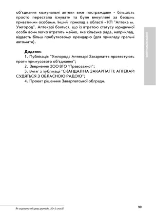 99Як ошукати місцеву громаду. 50+1 спосіб
об'єднання комунальні аптеки вже постраждали більшість
просто перестала існувати та були викуплені за безцінь
приватними особами. Інший приклад в області КП "Аптека м.
Ужгород". Аптекарі бояться, що із втратою статусу юридичної
особи вони легко втратять майно, яке сільська рада, наприклад,
віддасть більш прибутковому орендарю (для прикладу гральні
автомати).
Додатки:
1. Публікація "Ужгород: Аптекарі Закарпаття протестують
проти примусового об'єднання";
2. Звернення ЗОО ВГО "Правозахист";
3. Витяг з публікації "СКАНДАЛ НА ЗАКАРПАТТІ: АПТЕКАРІ
СУДЯТЬСЯ З ОБЛАСНОЮ РАДОЮ";
4. Проект рішенння Закарпатської облради.
КОМУНАЛЬНЕМАЙНО
 