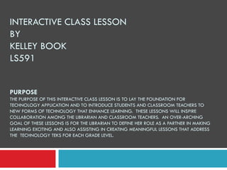 INTERACTIVE CLASS LESSON BY  KELLEY BOOK LS591 PURPOSE THE PURPOSE OF THIS INTERACTIVE CLASS LESSON IS TO LAY THE FOUNDATION FOR TECHNOLOGY APPLICATION AND TO INTRODUCE STUDENTS AND CLASSROOM TEACHERS TO NEW FORMS OF TECHNOLOGY THAT ENHANCE LEARNING.  THESE LESSONS WILL INSPIRE COLLABORATION AMONG THE LIBRARIAN AND CLASSROOM TEACHERS.  AN OVER-ARCHING GOAL OF THESE LESSONS IS FOR THE LIBRARIAN TO DEFINE HER ROLE AS A PARTNER IN MAKING LEARNING EXCITING AND ALSO ASSISTING IN CREATING MEANINGFUL LESSONS THAT ADDRESS THE  TECHNOLOGY TEKS FOR EACH GRADE LEVEL. 