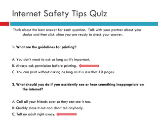 Internet Safety Tips Quiz Think about the best answer for each question.  Talk with your partner about your choice and then click when you are ready to check your answer. 1.   What are the guidelines for printing? A. You don’t need to ask as long as it’s important. B. Always ask permission before printing. C. You can print without asking as long as it is less that 10 pages. 2.   What should you do if you accidently see or hear something inappropriate on the internet? A. Call all your friends over so they can see it too. B. Quickly close it out and don’t tell anybody. C. Tell an adult right away. 