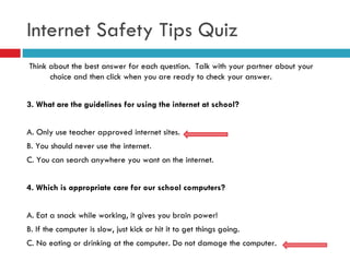 Think about the best answer for each question.  Talk with your partner about your choice and then click when you are ready to check your answer. 3.   What are the guidelines for using the internet at school? A. Only use teacher approved internet sites. B. You should never use the internet.  C. You can search anywhere you want on the internet. 4. Which is appropriate care for our school computers? A. Eat a snack while working, it gives you brain power! B. If the computer is slow, just kick or hit it to get things going. C. No eating or drinking at the computer. Do not damage the computer. Internet Safety Tips Quiz 