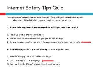 Think about the best answer for each question.  Talk with your partner about your choice and then click when you are ready to check your answer. 5. What rule is important to remember when looking at sites with sound? A. Turn it up loud so everyone can hear. B. Push all the keys and buttons until you get the volume right.  C. Be sure to wear headphones and if the volume needs adjusting, ask for help. 6. What should you do if you are looking for safe reliable sites? A. Without asking permission, search on Google. B. Visit our school library homepage. C. Ask your friends.  If they’ve been there it must be safe. Internet Safety Tips Quiz 