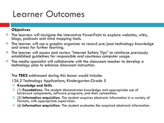 Objectives The learners will navigate the interactive PowerPoint to explore websites, wikis, blogs, podcasts and mind mapping tools. The learner will use a graphic organizer to record pre/post technology knowledge and areas for further learning. The learner will access and review “Internet Safety Tips” to reinforce previously established guidelines for responsible and courteous computer usage. The media specialist will collaborate with the classroom teacher to develop a technology plan to enhance classroom instruction. The  TEKS  addressed during this lesson would include: 126.2 Technology Applications, Kindergarten-Grade 5 Knowledge and Skills (1)  Foundations . The student demonstrates knowledge and appropriate use of hardware components, software programs, and their connections. (5)  Information acquisition . The student acquires electronic information in a variety of formats, with appropriate supervision. (6)  Information acquisition . The student evaluates the acquired electronic information. Learner Outcomes 