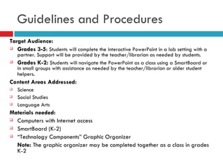 Target Audience: Grades 3-5 :  Students will complete the interactive PowerPoint in a lab setting with a partner. Support will be provided by the teacher/librarian as needed by students. Grades K-2:  Students will navigate the PowerPoint as a class using a SmartBoard or in small groups with assistance as needed by the teacher/librarian or older student helpers . Content Areas Addressed: Science Social Studies Language Arts Materials needed: Computers with Internet access SmartBoard (K-2) “ Technology Components” Graphic Organizer Note:  The graphic organizer may be completed together as a class in grades K-2 Guidelines and Procedures 