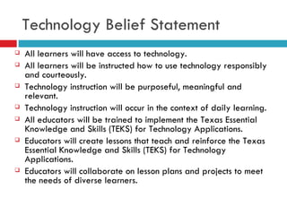 Technology Belief Statement All learners will have access to technology. All learners will be instructed how to use technology responsibly and courteously. Technology instruction will be purposeful, meaningful and relevant. Technology instruction will occur in the context of daily learning. All educators will be trained to implement the Texas Essential Knowledge and Skills (TEKS) for Technology Applications. Educators will create lessons that teach and reinforce the Texas Essential Knowledge and Skills (TEKS) for Technology Applications. Educators will collaborate on lesson plans and projects to meet the needs of diverse learners. 