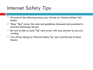 Internet Safety Tips On each of the following lessons you will see an “Internet Safety Tips” button.  These “Tips" review the rules and guidelines discussed and practiced in previous technology lessons.  Be sure to click on each “Tip" and review with your partner as you are working.  You will be taking an “Internet Safety Tip” quiz and the end of these lessons. 