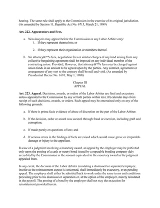 hearing. The same rule shall apply to the Commission in the exercise of its original jurisdiction.
(As amended by Section 11, Republic Act No. 6715, March 21, 1989)

Art. 222. Appearances and Fees.

   a. Non-lawyers may appear before the Commission or any Labor Arbiter only:
         1. If they represent themselves; or

           2. If they represent their organization or members thereof.

   b. No attorneyâ€™s fees, negotiation fees or similar charges of any kind arising from any
      collective bargaining agreement shall be imposed on any individual member of the
      contracting union: Provided, However, that attorneyâ€™s fees may be charged against
      union funds in an amount to be agreed upon by the parties. Any contract, agreement or
      arrangement of any sort to the contrary shall be null and void. (As amended by
      Presidential Decree No. 1691, May 1, 1980)

                                            Chapter III
                                            APPEAL

Art. 223. Appeal. Decisions, awards, or orders of the Labor Arbiter are final and executory
unless appealed to the Commission by any or both parties within ten (10) calendar days from
receipt of such decisions, awards, or orders. Such appeal may be entertained only on any of the
following grounds:

   a. If there is prima facie evidence of abuse of discretion on the part of the Labor Arbiter;

   b. If the decision, order or award was secured through fraud or coercion, including graft and
      corruption;

   c. If made purely on questions of law; and

   d. If serious errors in the findings of facts are raised which would cause grave or irreparable
      damage or injury to the appellant.

In case of a judgment involving a monetary award, an appeal by the employer may be perfected
only upon the posting of a cash or surety bond issued by a reputable bonding company duly
accredited by the Commission in the amount equivalent to the monetary award in the judgment
appealed from.

In any event, the decision of the Labor Arbiter reinstating a dismissed or separated employee,
insofar as the reinstatement aspect is concerned, shall immediately be executory, even pending
appeal. The employee shall either be admitted back to work under the same terms and conditions
prevailing prior to his dismissal or separation or, at the option of the employer, merely reinstated
in the payroll. The posting of a bond by the employer shall not stay the execution for
reinstatement provided herein.
 