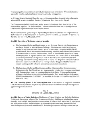 To discourage frivolous or dilatory appeals, the Commission or the Labor Arbiter shall impose
reasonable penalty, including fines or censures, upon the erring parties.

In all cases, the appellant shall furnish a copy of the memorandum of appeal to the other party
who shall file an answer not later than ten (10) calendar days from receipt thereof.

The Commission shall decide all cases within twenty (20) calendar days from receipt of the
answer of the appellee. The decision of the Commission shall be final and executory after ten
(10) calendar days from receipt thereof by the parties.

Any law enforcement agency may be deputized by the Secretary of Labor and Employment or
the Commission in the enforcement of decisions, awards or orders. (As amended by Section 12,
Republic Act No. 6715, March 21, 1989)

Art. 224. Execution of decisions, orders or awards.

   a. The Secretary of Labor and Employment or any Regional Director, the Commission or
      any Labor Arbiter, or Med-Arbiter or Voluntary Arbitrator may, motu proprio or on
      motion of any interested party, issue a writ of execution on a judgment within five (5)
      years from the date it becomes final and executory, requiring a sheriff or a duly deputized
      officer to execute or enforce final decisions, orders or awards of the Secretary of Labor
      and Employment or regional director, the Commission, the Labor Arbiter or med-arbiter,
      or voluntary arbitrators. In any case, it shall be the duty of the responsible officer to
      separately furnish immediately the counsels of record and the parties with copies of said
      decisions, orders or awards. Failure to comply with the duty prescribed herein shall
      subject such responsible officer to appropriate administrative sanctions.

   b. The Secretary of Labor and Employment, and the Chairman of the Commission may
      designate special sheriffs and take any measure under existing laws to ensure compliance
      with their decisions, orders or awards and those of the Labor Arbiters and voluntary
      arbitrators, including the imposition of administrative fines which shall not be less than
      P500.00 nor more than P10,000.00. (As amended by Section 13, Republic Act No. 6715,
      March 21, 1989)

Art. 225. Contempt powers of the Secretary of Labor. In the exercise of his powers under this
Code, the Secretary of Labor may hold any person in direct or indirect contempt and impose the
appropriate penalties therefor.

                                         Title III
                               BUREAU OF LABOR RELATIONS

Art. 226. Bureau of Labor Relations. The Bureau of Labor Relations and the Labor Relations
Divisions in the regional offices of the Department of Labor, shall have original and exclusive
authority to act, at their own initiative or upon request of either or both parties, on all inter-union
and intra-union conflicts, and all disputes, grievances or problems arising from or affecting
labor-management relations in all workplaces, whether agricultural or non-agricultural, except
 