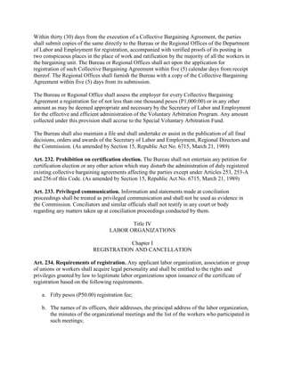 Within thirty (30) days from the execution of a Collective Bargaining Agreement, the parties
shall submit copies of the same directly to the Bureau or the Regional Offices of the Department
of Labor and Employment for registration, accompanied with verified proofs of its posting in
two conspicuous places in the place of work and ratification by the majority of all the workers in
the bargaining unit. The Bureau or Regional Offices shall act upon the application for
registration of such Collective Bargaining Agreement within five (5) calendar days from receipt
thereof. The Regional Offices shall furnish the Bureau with a copy of the Collective Bargaining
Agreement within five (5) days from its submission.

The Bureau or Regional Office shall assess the employer for every Collective Bargaining
Agreement a registration fee of not less than one thousand pesos (P1,000.00) or in any other
amount as may be deemed appropriate and necessary by the Secretary of Labor and Employment
for the effective and efficient administration of the Voluntary Arbitration Program. Any amount
collected under this provision shall accrue to the Special Voluntary Arbitration Fund.

The Bureau shall also maintain a file and shall undertake or assist in the publication of all final
decisions, orders and awards of the Secretary of Labor and Employment, Regional Directors and
the Commission. (As amended by Section 15, Republic Act No. 6715, March 21, 1989)

Art. 232. Prohibition on certification election. The Bureau shall not entertain any petition for
certification election or any other action which may disturb the administration of duly registered
existing collective bargaining agreements affecting the parties except under Articles 253, 253-A
and 256 of this Code. (As amended by Section 15, Republic Act No. 6715, March 21, 1989)

Art. 233. Privileged communication. Information and statements made at conciliation
proceedings shall be treated as privileged communication and shall not be used as evidence in
the Commission. Conciliators and similar officials shall not testify in any court or body
regarding any matters taken up at conciliation proceedings conducted by them.

                                         Title IV
                                  LABOR ORGANIZATIONS

                                       Chapter I
                           REGISTRATION AND CANCELLATION

Art. 234. Requirements of registration. Any applicant labor organization, association or group
of unions or workers shall acquire legal personality and shall be entitled to the rights and
privileges granted by law to legitimate labor organizations upon issuance of the certificate of
registration based on the following requirements.

   a. Fifty pesos (P50.00) registration fee;

   b. The names of its officers, their addresses, the principal address of the labor organization,
      the minutes of the organizational meetings and the list of the workers who participated in
      such meetings;
 