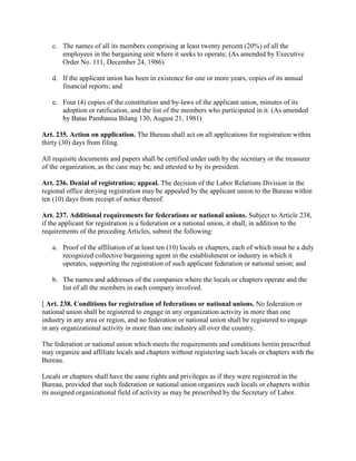 c. The names of all its members comprising at least twenty percent (20%) of all the
      employees in the bargaining unit where it seeks to operate; (As amended by Executive
      Order No. 111, December 24, 1986)

   d. If the applicant union has been in existence for one or more years, copies of its annual
      financial reports; and

   e. Four (4) copies of the constitution and by-laws of the applicant union, minutes of its
      adoption or ratification, and the list of the members who participated in it. (As amended
      by Batas Pambansa Bilang 130, August 21, 1981)

Art. 235. Action on application. The Bureau shall act on all applications for registration within
thirty (30) days from filing.

All requisite documents and papers shall be certified under oath by the secretary or the treasurer
of the organization, as the case may be, and attested to by its president.

Art. 236. Denial of registration; appeal. The decision of the Labor Relations Division in the
regional office denying registration may be appealed by the applicant union to the Bureau within
ten (10) days from receipt of notice thereof.

Art. 237. Additional requirements for federations or national unions. Subject to Article 238,
if the applicant for registration is a federation or a national union, it shall, in addition to the
requirements of the preceding Articles, submit the following:

   a. Proof of the affiliation of at least ten (10) locals or chapters, each of which must be a duly
      recognized collective bargaining agent in the establishment or industry in which it
      operates, supporting the registration of such applicant federation or national union; and

   b. The names and addresses of the companies where the locals or chapters operate and the
      list of all the members in each company involved.

[ Art. 238. Conditions for registration of federations or national unions. No federation or
national union shall be registered to engage in any organization activity in more than one
industry in any area or region, and no federation or national union shall be registered to engage
in any organizational activity in more than one industry all over the country.

The federation or national union which meets the requirements and conditions herein prescribed
may organize and affiliate locals and chapters without registering such locals or chapters with the
Bureau.

Locals or chapters shall have the same rights and privileges as if they were registered in the
Bureau, provided that such federation or national union organizes such locals or chapters within
its assigned organizational field of activity as may be prescribed by the Secretary of Labor.
 